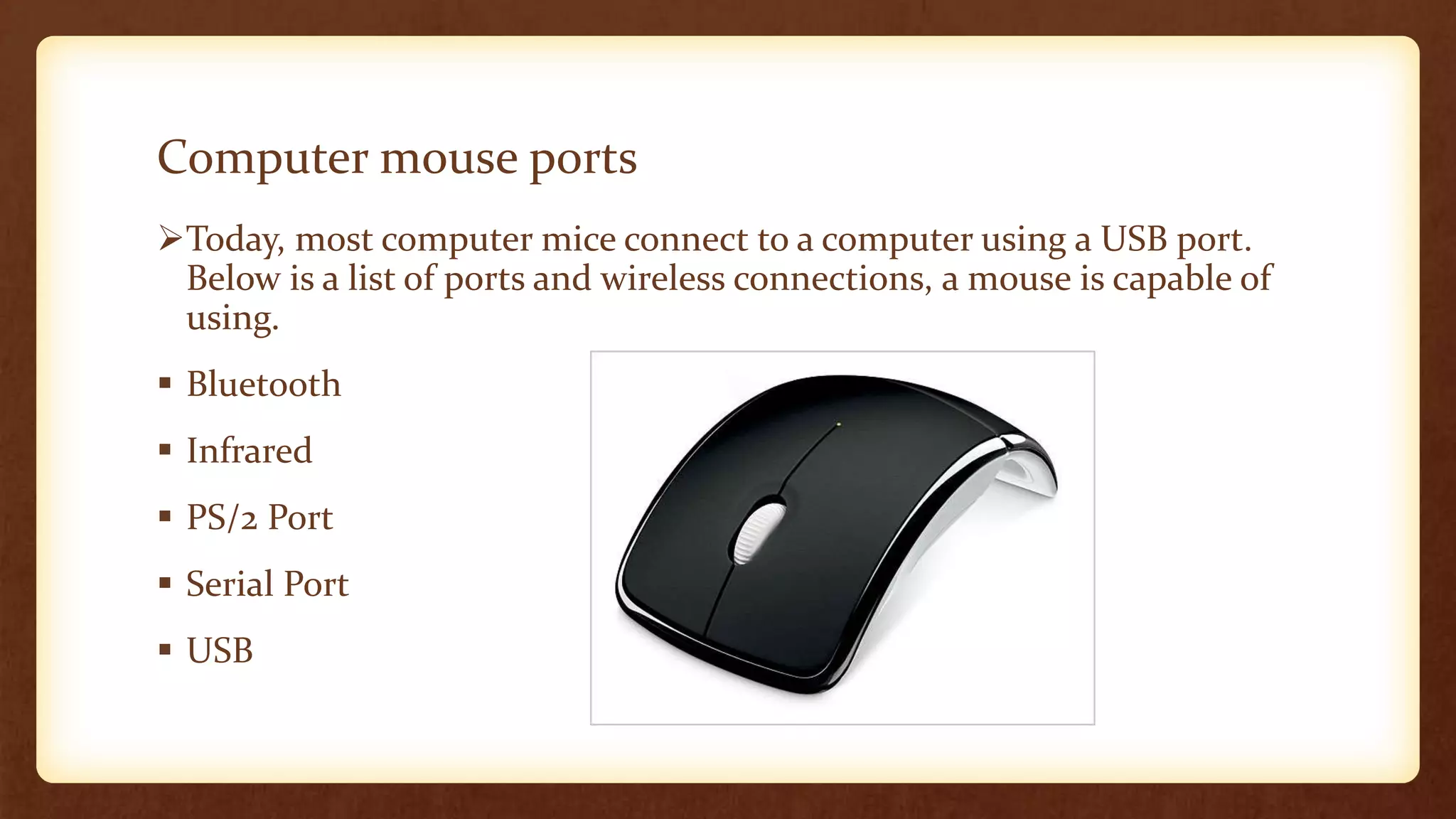 Computer mouse ports
Today, most computer mice connect to a computer using a USB port.
Below is a list of ports and wireless connections, a mouse is capable of
using.
 Bluetooth
 Infrared
 PS/2 Port
 Serial Port
 USB
 