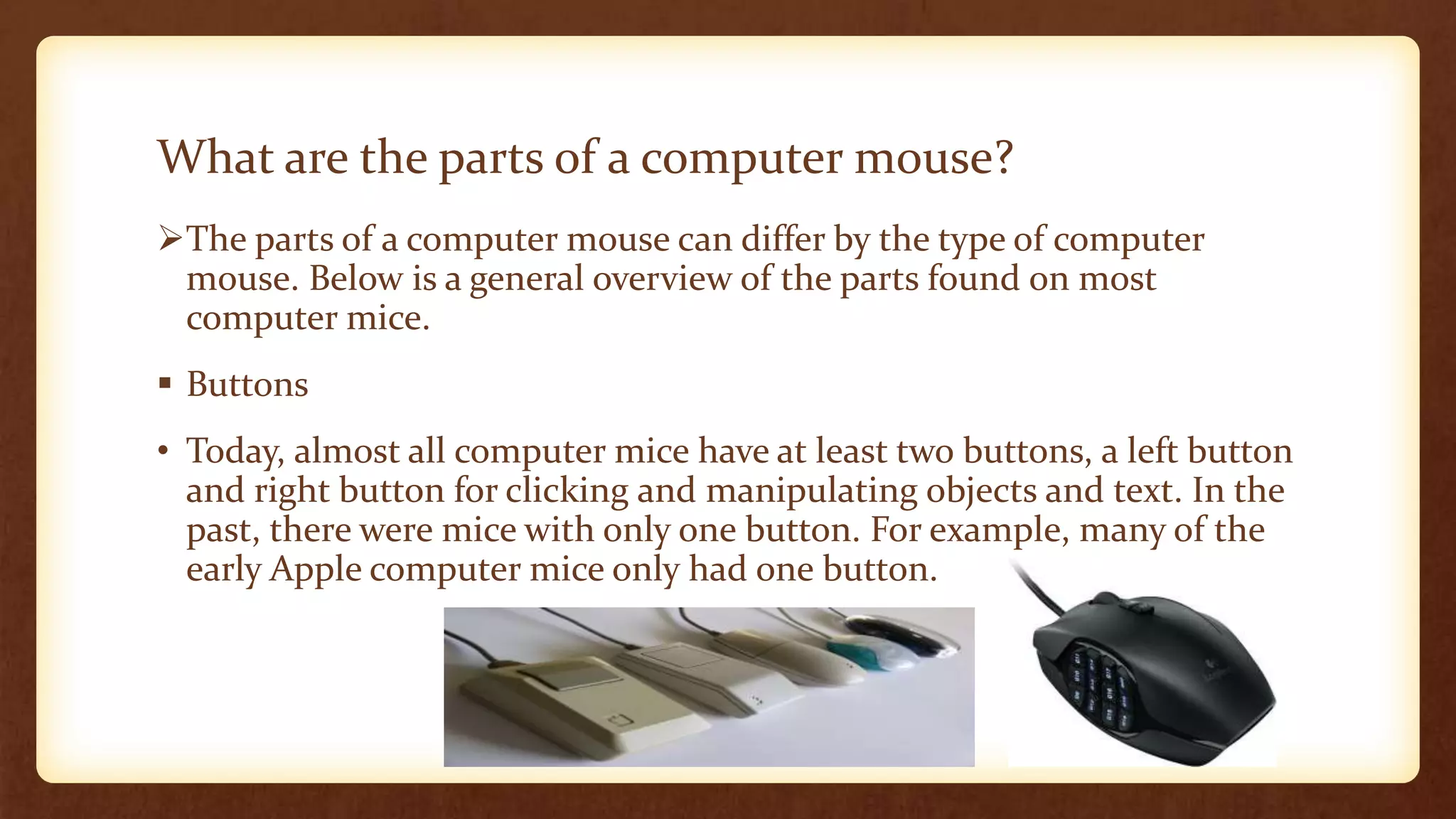 What are the parts of a computer mouse?
The parts of a computer mouse can differ by the type of computer
mouse. Below is a general overview of the parts found on most
computer mice.
 Buttons
• Today, almost all computer mice have at least two buttons, a left button
and right button for clicking and manipulating objects and text. In the
past, there were mice with only one button. For example, many of the
early Apple computer mice only had one button.
 
