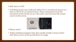  Ball, laser, or LED
• A desktop mouse uses a ball and rollers if it's a mechanical mouse or a
laser or LED if it's an optical mouse. These components track the
movement of the mouse on an x-axis and y-axis and move the mouse
cursor on the screen.
 Mouse wheel
• Today's desktop computer mice also usually include a mouse wheel
that allows you to scroll up and down on a page.
 