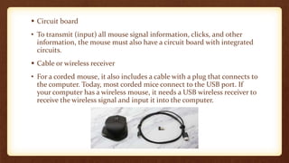  Circuit board
• To transmit (input) all mouse signal information, clicks, and other
information, the mouse must also have a circuit board with integrated
circuits.
 Cable or wireless receiver
• For a corded mouse, it also includes a cable with a plug that connects to
the computer. Today, most corded mice connect to the USB port. If
your computer has a wireless mouse, it needs a USB wireless receiver to
receive the wireless signal and input it into the computer.
 