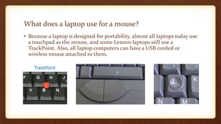 What does a laptop use for a mouse?
• Because a laptop is designed for portability, almost all laptops today use
a touchpad as the mouse, and some Lenovo laptops still use a
TrackPoint. Also, all laptop computers can have a USB corded or
wireless mouse attached to them.
 