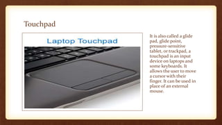 Touchpad
It is also called a glide
pad, glide point,
pressure-sensitive
tablet, or trackpad, a
touchpad is an input
device on laptops and
some keyboards. It
allows the user to move
a cursor with their
finger. It can be used in
place of an external
mouse.
 