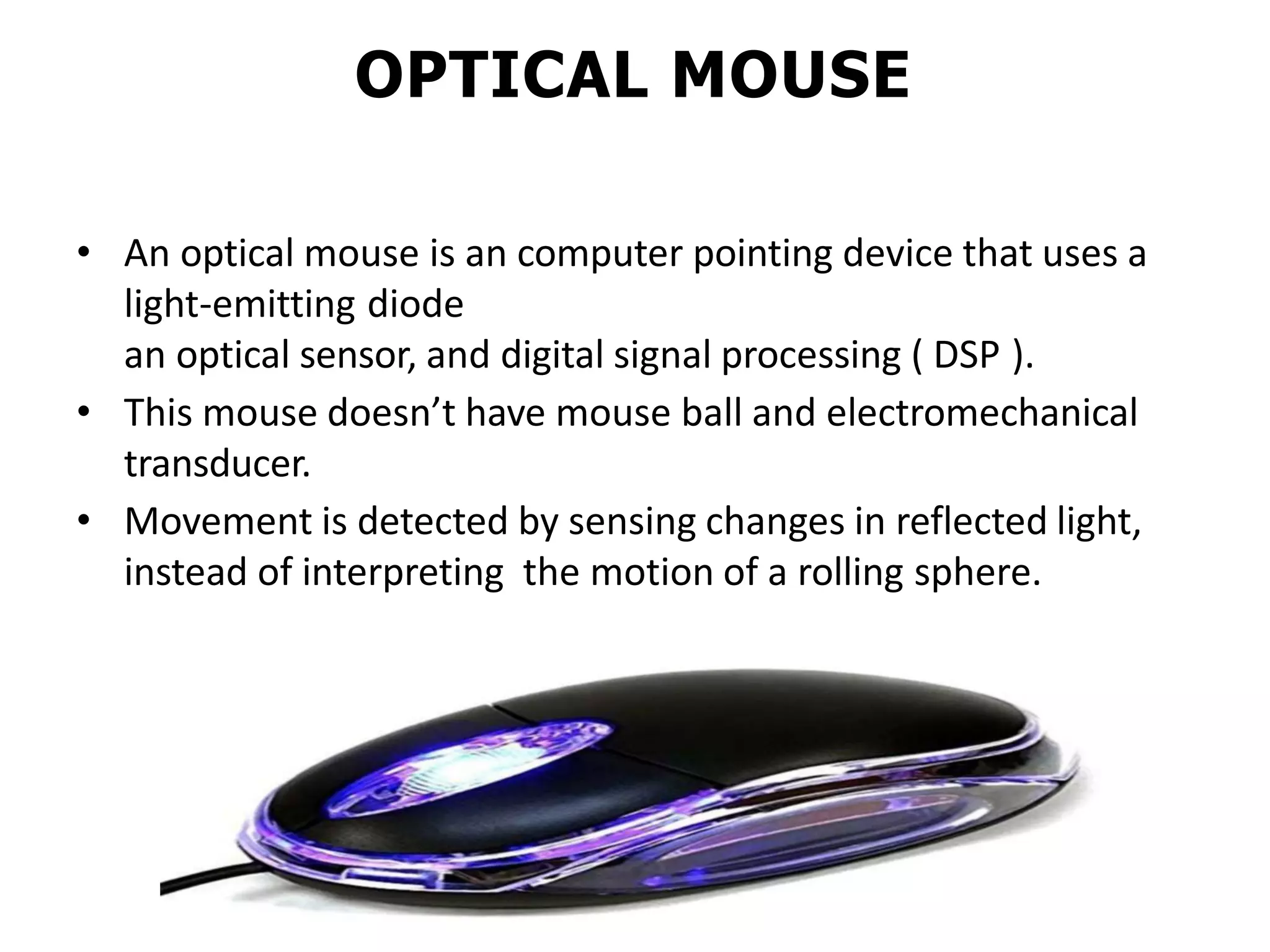 OPTICAL MOUSE
• An optical mouse is an computer pointing device that uses a
light-emitting diode
an optical sensor, and digital signal processing ( DSP ).
• This mouse doesn’t have mouse ball and electromechanical
transducer.
• Movement is detected by sensing changes in reflected light,
instead of interpreting the motion of a rolling sphere.
 