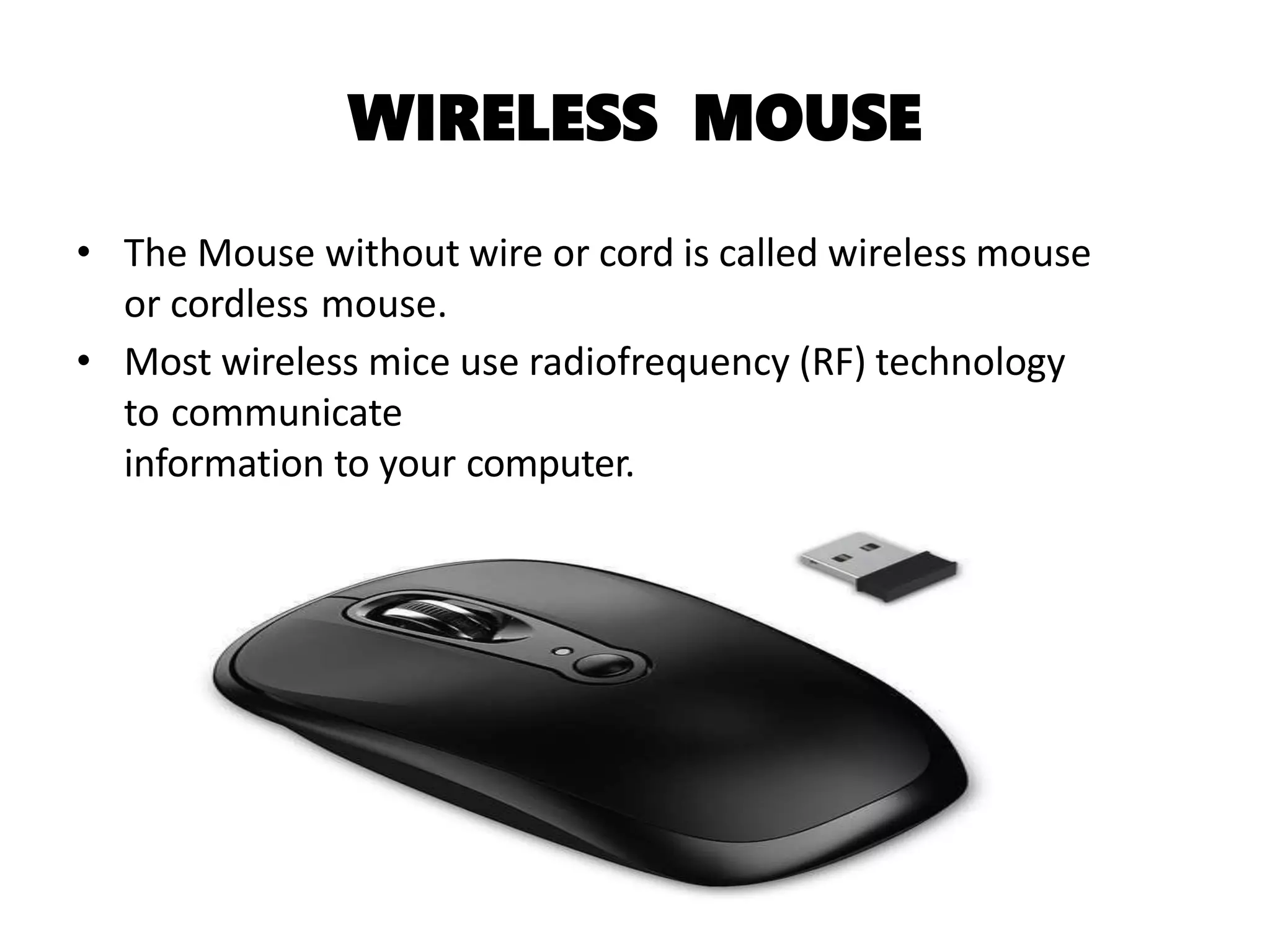 WIRELESS MOUSE
• The Mouse without wire or cord is called wireless mouse
or cordless mouse.
• Most wireless mice use radiofrequency (RF) technology
to communicate
information to your computer.
 