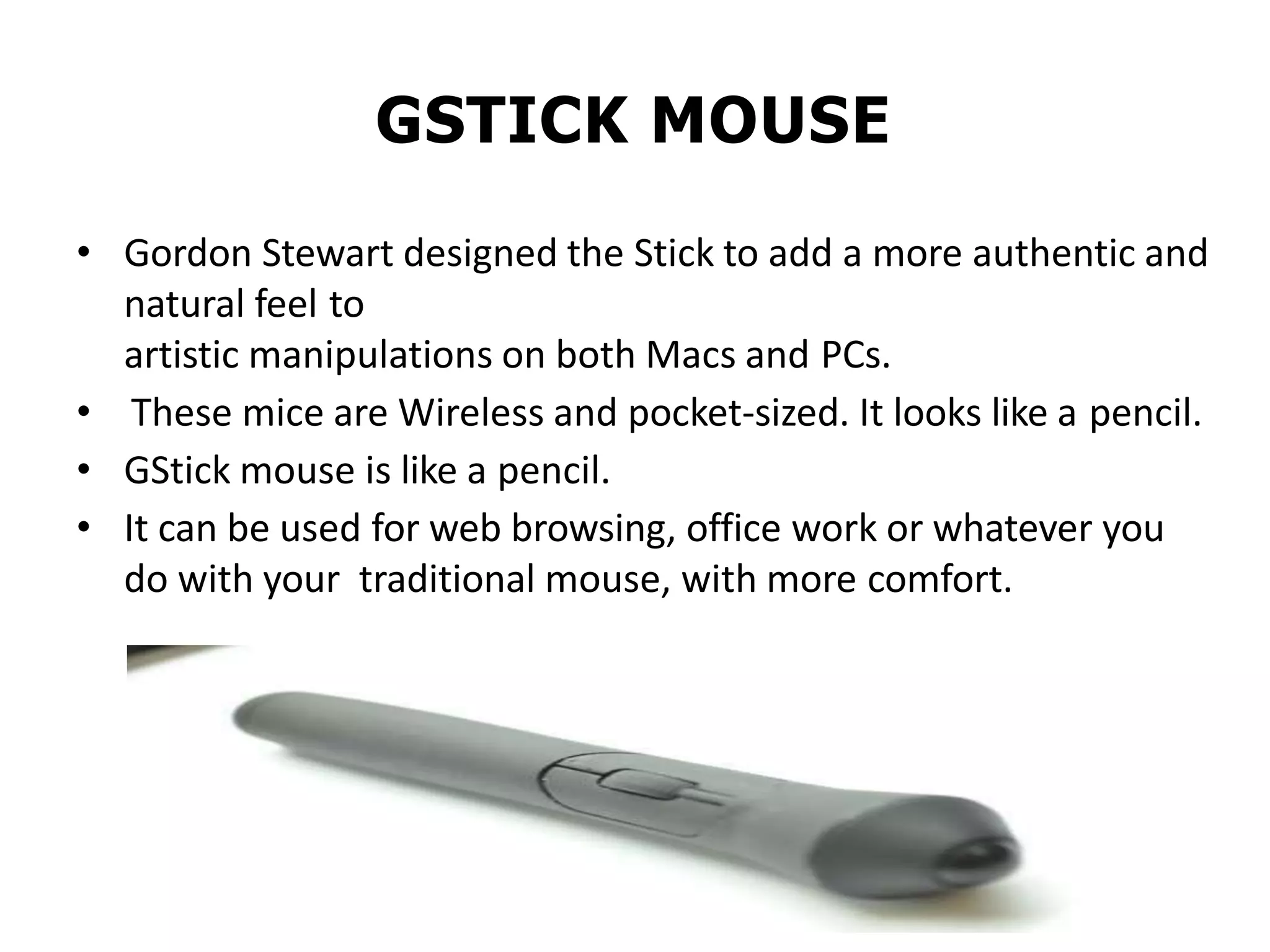 GSTICK MOUSE
• Gordon Stewart designed the Stick to add a more authentic and
natural feel to
artistic manipulations on both Macs and PCs.
• These mice are Wireless and pocket-sized. It looks like a pencil.
• GStick mouse is like a pencil.
• It can be used for web browsing, office work or whatever you
do with your traditional mouse, with more comfort.
 