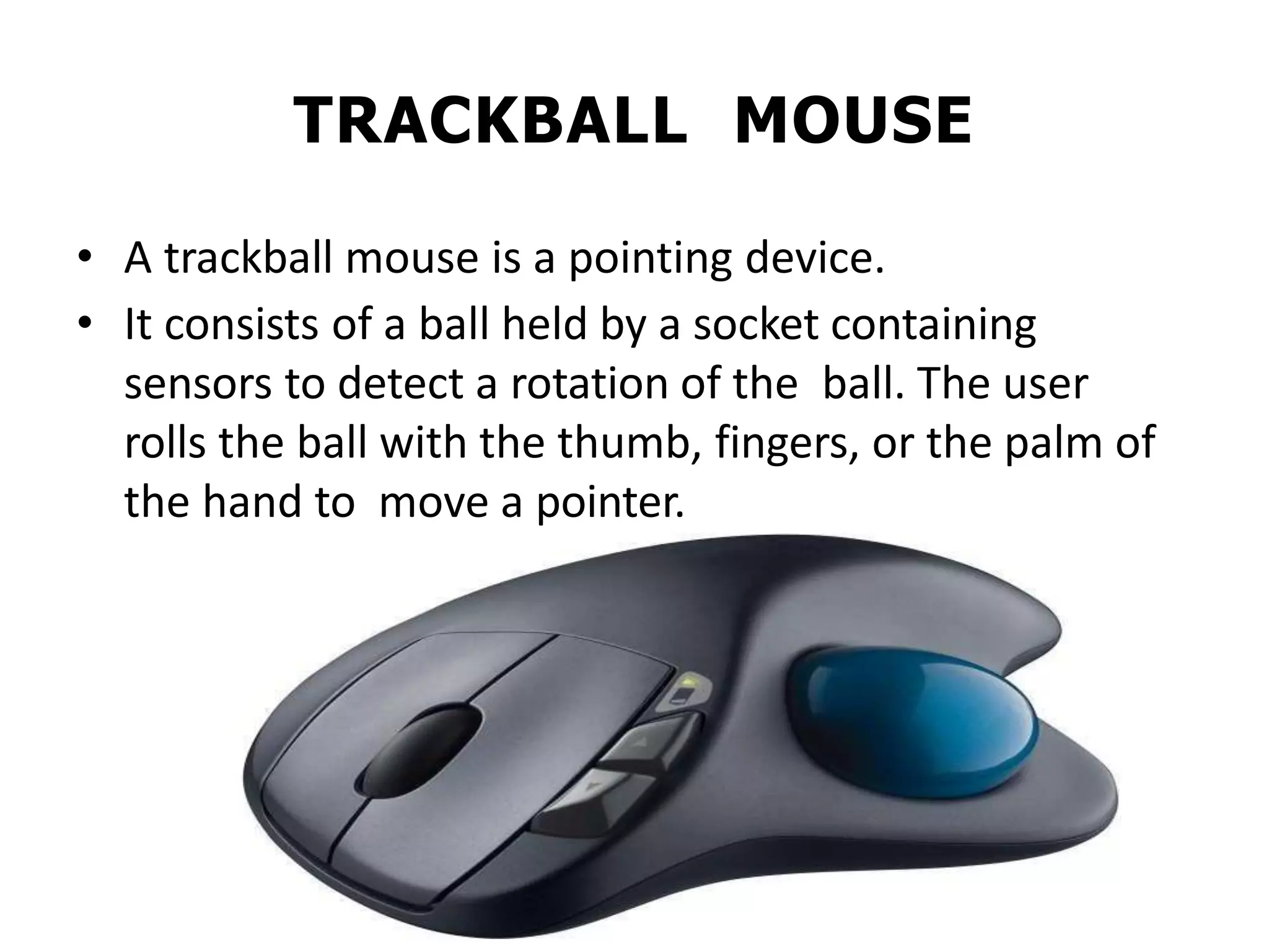 TRACKBALL MOUSE
• A trackball mouse is a pointing device.
• It consists of a ball held by a socket containing
sensors to detect a rotation of the ball. The user
rolls the ball with the thumb, fingers, or the palm of
the hand to move a pointer.
 