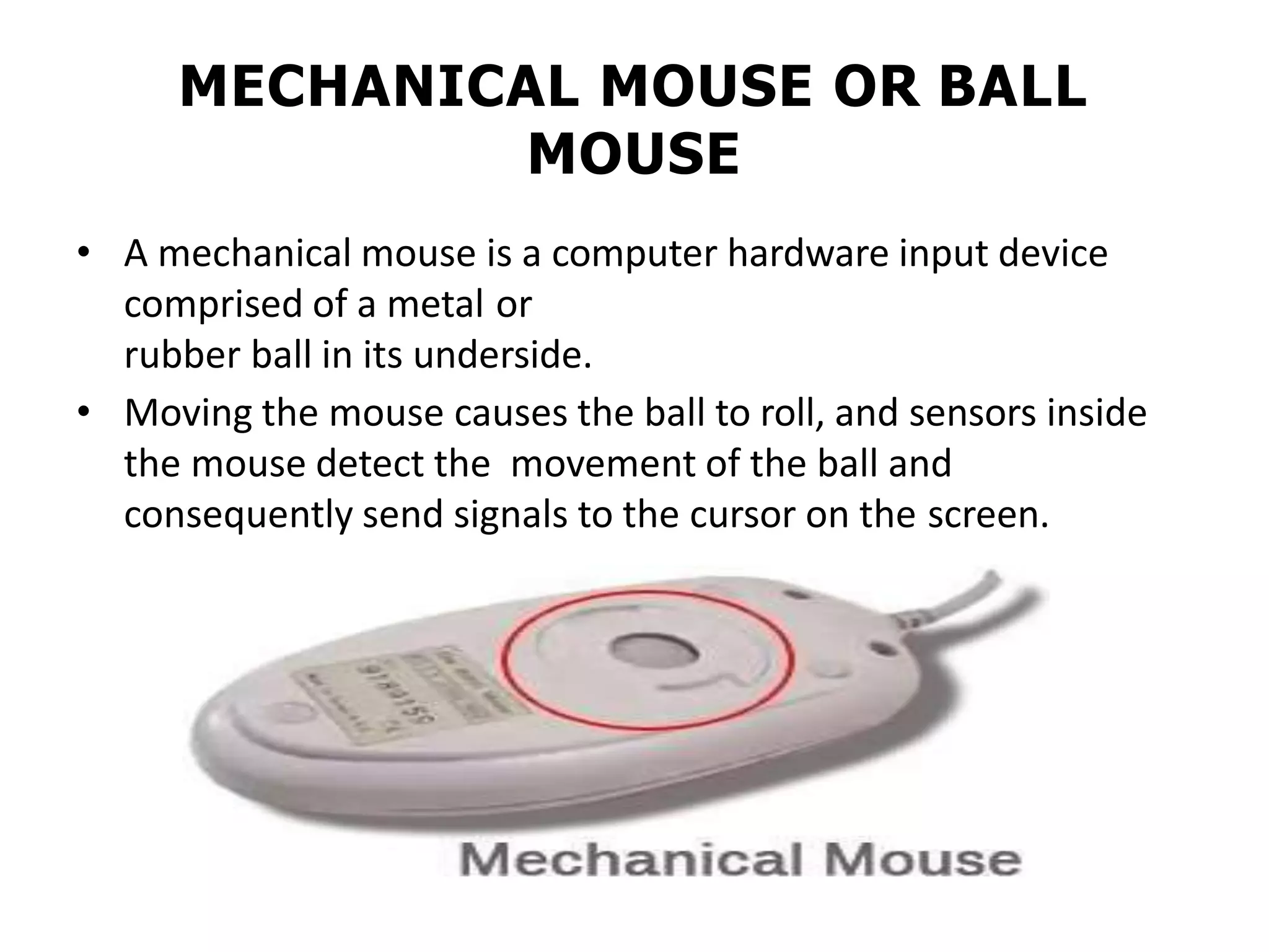 MECHANICAL MOUSE OR BALL
MOUSE
• A mechanical mouse is a computer hardware input device
comprised of a metal or
rubber ball in its underside.
• Moving the mouse causes the ball to roll, and sensors inside
the mouse detect the movement of the ball and
consequently send signals to the cursor on the screen.
 