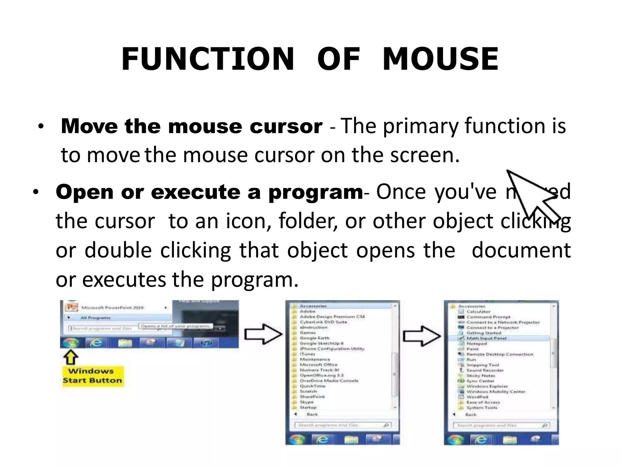 FUNCTION OF MOUSE
• Move the mouse cursor - The primary function is
to movethe mouse cursor on the screen.
• Open or execute a program- Once you've moved
the cursor to an icon, folder, or other object clicking
or double clicking that object opens the document
or executes the program.
 