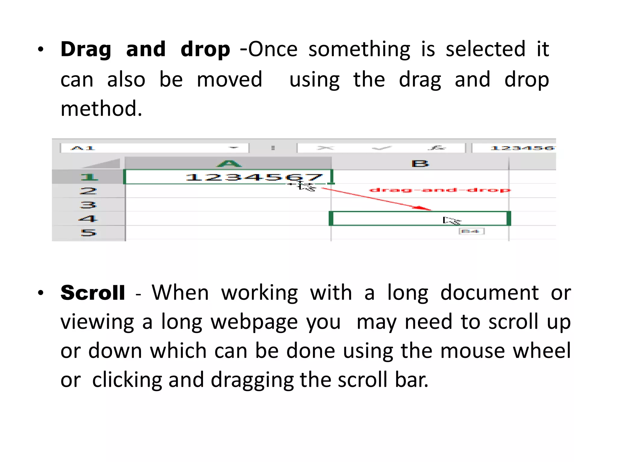 • Drag and drop -Once something is selected it
can also be moved using the drag and drop
method.
• Scroll - When working with a long document or
viewing a long webpage you may need to scroll up
or down which can be done using the mouse wheel
or clicking and dragging the scroll bar.
 