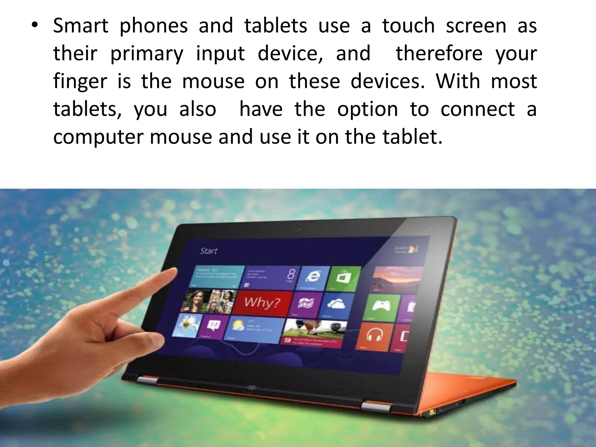 • Smart phones and tablets use a touch screen as
their primary input device, and therefore your
finger is the mouse on these devices. With most
tablets, you also have the option to connect a
computer mouse and use it on the tablet.
 