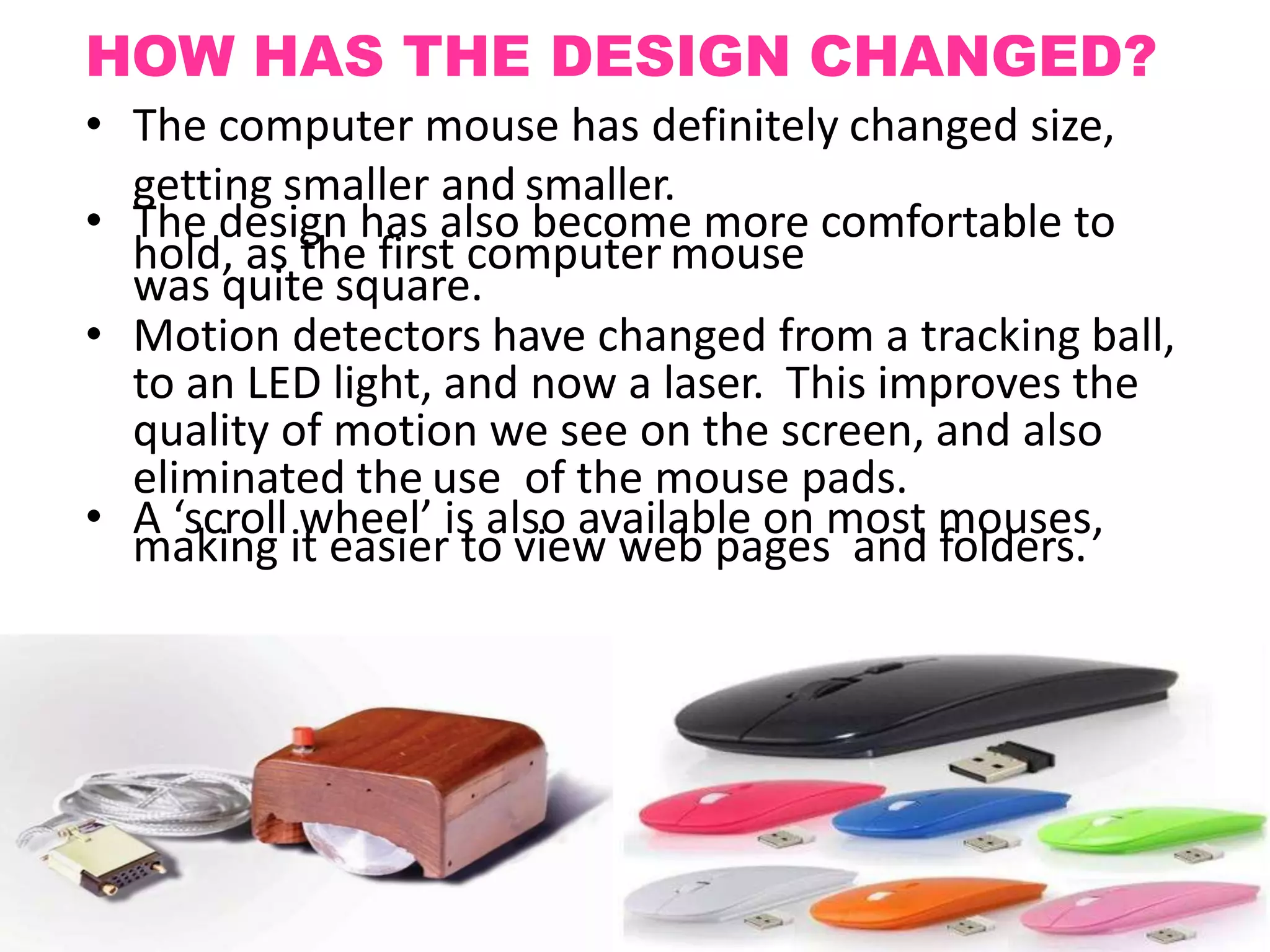 HOW HAS THE DESIGN CHANGED?
• The computer mouse has definitely changed size,
getting smaller and smaller.
• The design has also become more comfortable to
hold, as the first computer mouse
was quite square.
• Motion detectors have changed from a tracking ball,
to an LED light, and now a laser. This improves the
quality of motion we see on the screen, and also
eliminated the use of the mouse pads.
• A ‘scroll wheel’ is also available on most mouses,
making it easier to view web pages and folders.
 