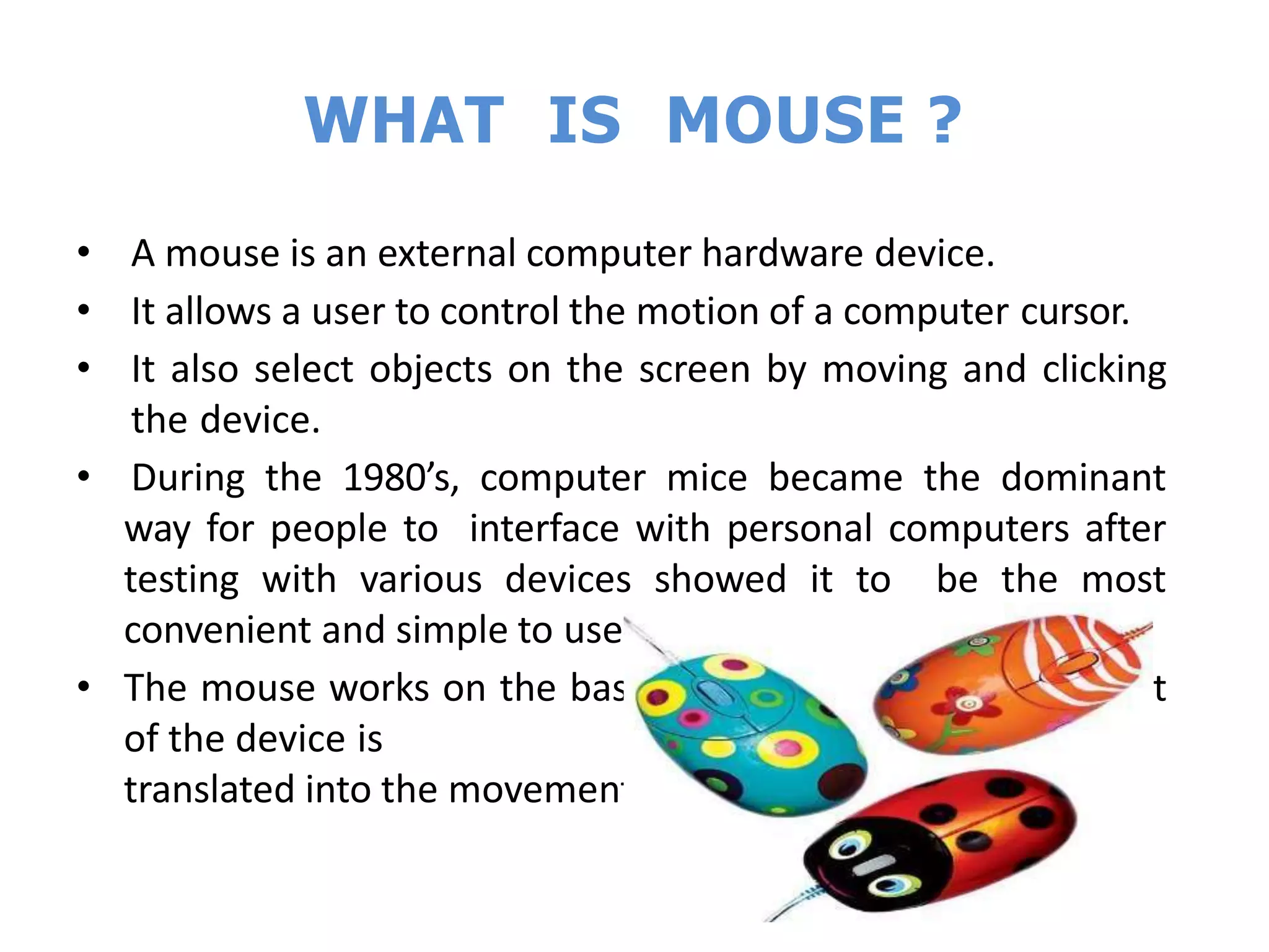 WHAT IS MOUSE ?
• A mouse is an external computer hardware device.
• It allows a user to control the motion of a computer cursor.
• It also select objects on the screen by moving and clicking
the device.
• During the 1980’s, computer mice became the dominant
way for people to interface with personal computers after
testing with various devices showed it to be the most
convenient and simple to use.
• The mouse works on the basic principle that the movement
of the device is
translated into the movement of the cursor on the screen.
 