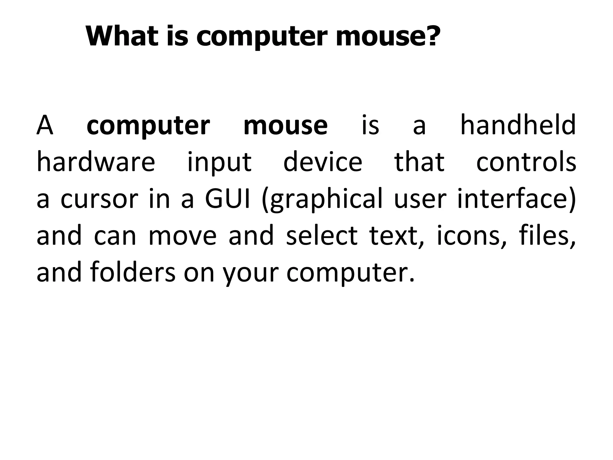 What is computer mouse?
A computer mouse is a handheld
hardware input device that controls
a cursor in a GUI (graphical user interface)
and can move and select text, icons, files,
and folders on your computer.
 