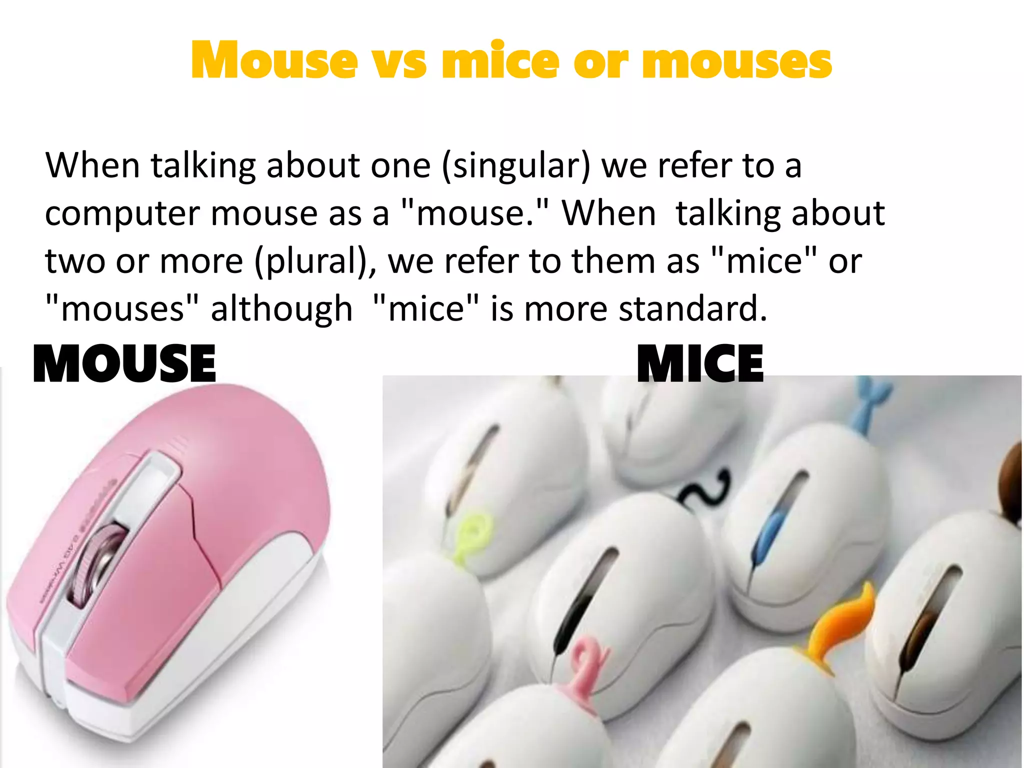 Mouse vs mice or mouses
When talking about one (singular) we refer to a
computer mouse as a "mouse." When talking about
two or more (plural), we refer to them as "mice" or
"mouses" although "mice" is more standard.
MOUSE MICE
 