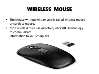 WIRELESS MOUSE
• The Mouse without wire or cord is called wireless mouse
or cordless mouse.
• Most wireless mice use radiofrequency (RF) technology
to communicate
information to your computer.
 