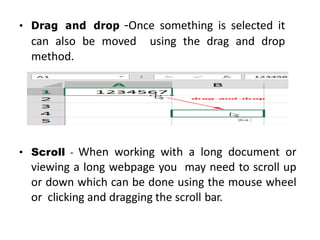 • Drag and drop -Once something is selected it
can also be moved using the drag and drop
method.
• Scroll - When working with a long document or
viewing a long webpage you may need to scroll up
or down which can be done using the mouse wheel
or clicking and dragging the scroll bar.
 