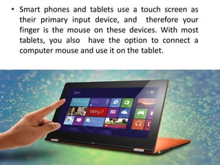 • Smart phones and tablets use a touch screen as
their primary input device, and therefore your
finger is the mouse on these devices. With most
tablets, you also have the option to connect a
computer mouse and use it on the tablet.
 