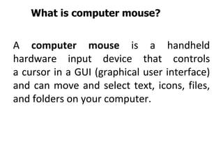 What is computer mouse?
A computer mouse is a handheld
hardware input device that controls
a cursor in a GUI (graphical user interface)
and can move and select text, icons, files,
and folders on your computer.
 