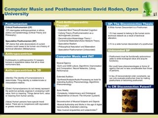 `
Computer Music and Posthumanism: David Roden, Open
University
Posthumanism
Critical Posthumanism (CP)
•CP interrogates anthropocentrism in ethics,
politics and epistemology (Critical Theory and
Philosophy)
Speculative Posthumanism (SP)
•SP claims that wide descendants of current
humans could cease to be human via a history of
technical alteration (Metaphysics)
A philosophy is anthropocentric if it assigns
humans a superlative status that all or most
nonhumans lack.
Anthropocentrism in 3D
(Identity) The identity of humans/persons is
determinate. Thing identity is indeterminate or
interpretation-relative.
(Order) Humans/persons do not merely represent
the world but actively organize it, endowing it with
value, form or meaning. Things derive form, value
or meaning from human activity.
(Value) Human persons have special moral
status. There are no nonpersons with equivalent
or greater moral worth.
Post-Anthropocentric
Thought
• Extended Mind Theory/Embodied Cognition
• Cyborg Theory (Posthumanization as a
technogenetic process)
• Deconstruction/Assemblage Theory /
Continental Materialism/Actor-Network Theory
• Speculative Realism
• Philosophical Naturalism and Materialism
• Speculative Posthumanism (Unbounded)
SP: The Disconnection Thesis
Unbounded SP
A Wide Human Descendant is a Posthuman:
1.If it has ceased to belong to the human socio-
technical network as a result of technical
alteration.
2.If it is a wide human descendant of a posthuman
Computer Music and PAT • Posthumans must be functionally autonomous
(able to enlist ecological value and acquire
functions).
• But could have phenomenologies or forms of
agency that are no less considerable than those
of persons.
• In lieu of transcendental order constraints, we
can only evaluate posthuman lives by making
posthumans or becoming posthuman.
Musical Agency
•GUI’s and DAW culture, Algorithmic Improvisation
and Composition, Neural Networks, Cyborg
Performance
Extended Audition:
•Synthesis/Analysis/Audio-Processing as tools for
extending Auditory Phenomenology. Algorithmic
Phenomenology.
Sonic Reality
•Complexity, Indeterminacy and Ontological
Independence of Sound. The Inhuman (Lyotard).
Deconstruction of Musical Subjects and Objects:
•Musical Authorship and Works in the age of digital
reproducibility, Extended Listening,
•New musical singularities and subjectivities?
Is CM Disconnection Potent?
Anthropocentrism
 