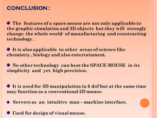 CONCLUSION :
The features of a space mouse are not only applicable to
the graphic simulation and 3D objects but they will strongly
change the whole world of manufacturing and constructing
technology .
It is also applicable to other areas of science like
chemistry , biology and also entertainment.
No other technology can beat the SPACE MOUSE in its
simplicity and yet high precision.
It is used for 3D manipulation in 6 dof but at the same time
may function as a conventional 2D mouse.
Servers as an intuitive man – machine interface.
Used for design of visual mouse.
 