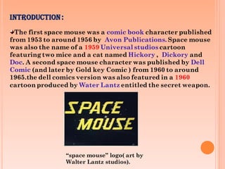 INTRODUCTION:
The first space mouse was a comic book character published
from 1953 to around 1956 by Avon Publications. Space mouse
was also the name of a 1959 Universal studios cartoon
featuring two mice and a cat named Hickory , Dickory and
Doc. A second space mouse character was published by Dell
Comic (and later by Gold key Comic ) from 1960 to around
1965.the dell comics version was also featured in a 1960
cartoon produced by Water Lantz entitled the secret weapon.
“space mouse” logo( art by
Walter Lantz studios).
 