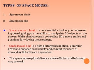 TYPES OF SPACE MOUSE :
1. Space mouse classic
2. Space mouse plus
Space mouse classic is as essential a tool as your mouse or
keyboard .giving you the ability to manipulate 3D objects on the
screen. While simultaneously controlling 3D camera angles and
positions for viewing those objects.
Space mouse plus is a high performance motion . controler
proven to enhance productivity and comfort for users of
demanding 3D software application.
The space mouse plus delivers a more efficient and balanced
way to work.
 