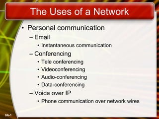 9A-1
The Uses of a Network
• Personal communication
– Email
• Instantaneous communication
– Conferencing
• Tele conferencing
• Videoconferencing
• Audio-conferencing
• Data-conferencing
– Voice over IP
• Phone communication over network wires
 