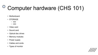 Computer hardware (CHS 101)
• Motherboard
• STORAGE
• SSD
• HDD
• Video card
• Sound card
• Optical disc drives
• Memory modules
• Power supply
• Cables and cords
• Types of monitor
 