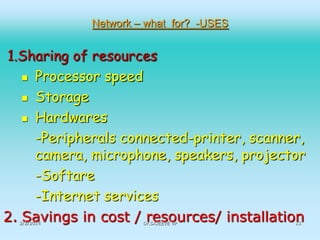 Network – what for? -USES

1.Sharing of resources
 Processor speed
 Storage
 Hardwares
-Peripherals connected-printer, scanner,
camera, microphone, speakers, projector
-Softare
-Internet services
2. Savings in cost / resources/ installation
2/2/2014

Dr.SAJEEVE VP

13

 