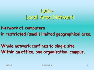 LANLocal Area Network
Network of computers
in restricted (small) limited geographical area.
Whole network confines to single site.
Within an office, one organisation, campus.
2/2/2014

Dr.SAJEEVE VP

17

 