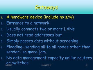 Gateways
1.
2.
3.
4.

5.
6.

7.

A hardware device (include no s/w)
Entrance to a network
Usually connects two or more LANs
Does not read addresses but
Simply passes data without screening
Flooding- sending all to all nodes other than
sender- so more jam.
No data management capacity unlike routers
or switches

2/2/2014

Dr.SAJEEVE VP

26

 
