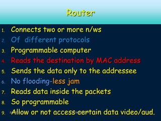 Router
1.
2.
3.
4.

5.
6.
7.
8.
9.

Connects two or more n/ws
Of different protocols
Programmable computer
Reads the destination by MAC address
Sends the data only to the addressee
No flooding-less jam
Reads data inside the packets
So programmable
Allow or not access certain data video/aud.

2/2/2014

Dr.SAJEEVE VP

28

 