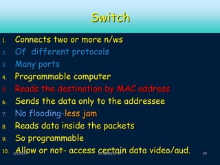 Switch
1.
2.
3.
4.
5.
6.
7.
8.
9.
10.

Connects two or more n/ws
Of different protocols
Many ports
Programmable computer
Reads the destination by MAC address
Sends the data only to the addressee
No flooding-less jam
Reads data inside the packets
So programmable
Allow or not- access certain data video/aud.

2/2/2014

Dr.SAJEEVE VP

29

 
