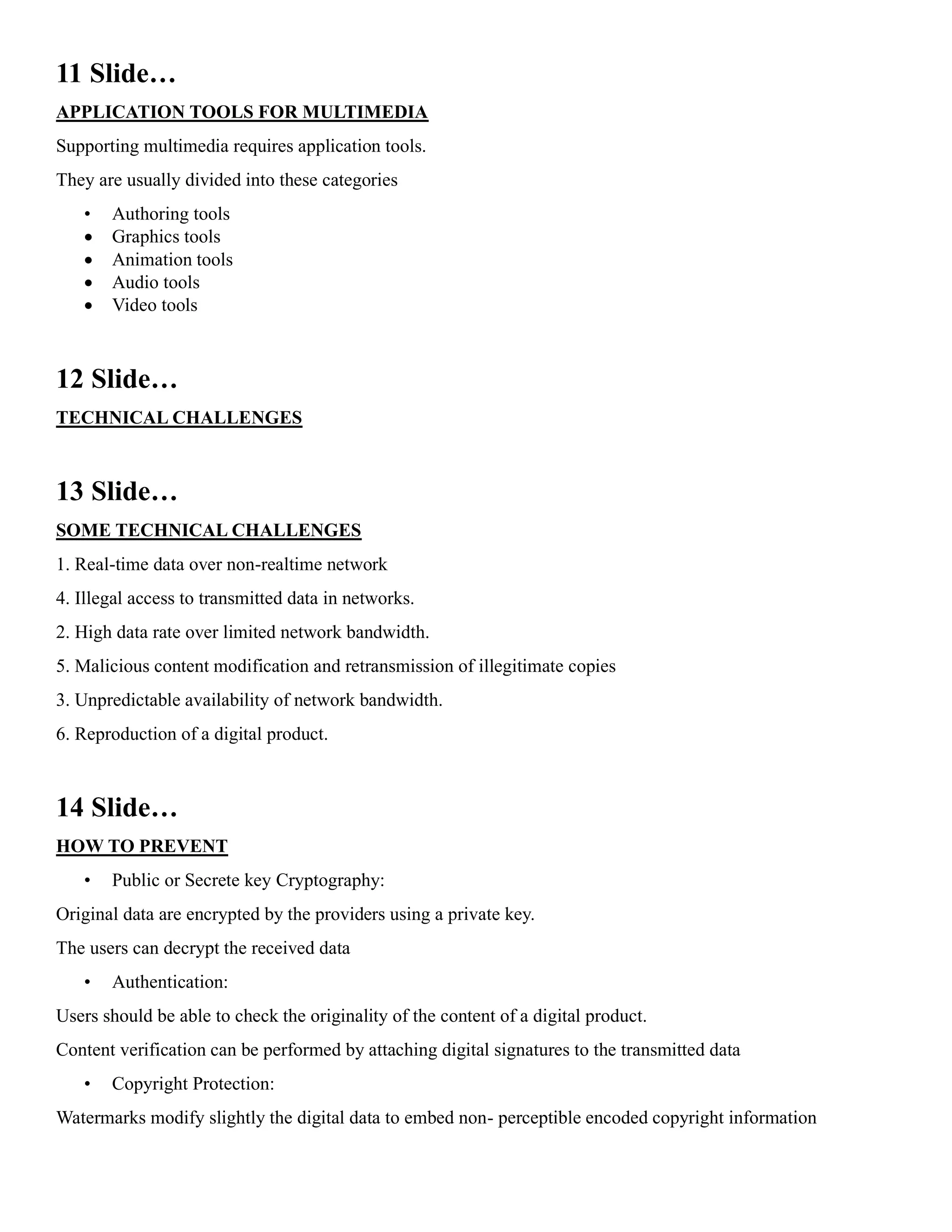 11 Slide…
APPLICATION TOOLS FOR MULTIMEDIA
Supporting multimedia requires application tools.
They are usually divided into these categories
• Authoring tools
• Graphics tools
• Animation tools
• Audio tools
• Video tools
12 Slide…
TECHNICAL CHALLENGES
13 Slide…
SOME TECHNICAL CHALLENGES
1. Real-time data over non-realtime network
4. Illegal access to transmitted data in networks.
2. High data rate over limited network bandwidth.
5. Malicious content modification and retransmission of illegitimate copies
3. Unpredictable availability of network bandwidth.
6. Reproduction of a digital product.
14 Slide…
HOW TO PREVENT
• Public or Secrete key Cryptography:
Original data are encrypted by the providers using a private key.
The users can decrypt the received data
• Authentication:
Users should be able to check the originality of the content of a digital product.
Content verification can be performed by attaching digital signatures to the transmitted data
• Copyright Protection:
Watermarks modify slightly the digital data to embed non- perceptible encoded copyright information
 