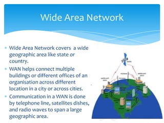 Wide Area Network covers  a wide geographic area like state or country. WAN helps connect multiple buildings or different offices of an organisation across different location in a city or across cities.Communication in a WAN is done by telephone line, satellites dishes, and radio waves to span a large geographic area.Wide Area Network