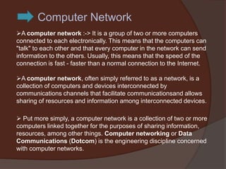 Computer Network
A computer network :-> It is a group of two or more computers
connected to each electronically. This means that the computers can
"talk" to each other and that every computer in the network can send
information to the others. Usually, this means that the speed of the
connection is fast - faster than a normal connection to the Internet.

A computer network, often simply referred to as a network, is a
collection of computers and devices interconnected by
communications channels that facilitate communicationsand allows
sharing of resources and information among interconnected devices.

 Put more simply, a computer network is a collection of two or more
computers linked together for the purposes of sharing information,
resources, among other things. Computer networking or Data
Communications (Dotcom) is the engineering discipline concerned
with computer networks.
 