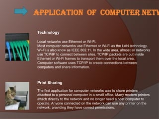 Application of computer netw

Technology

Local networks use Ethernet or Wi-Fi.
Most computer networks use Ethernet or Wi-Fi as the LAN technology.
Wi-Fi is also know as IEEE 802.11. In the wide area, almost all networks
use TCP/IP to connect between sites. TCP/IP packets are put inside
Ethernet or Wi-Fi frames to transport them over the local area.
Computer software uses TCP/IP to create connections between
computers and share information.



Print Sharing
The first application for computer networks was to share printers
attached to a personal computer in a small office. Many modern printers
attach directly to the network and no longer need a host computer to
operate. Anyone connected on the network can use any printer on the
network, providing they have correct permissions.
 