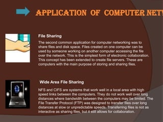 Application of computer netw

File Sharing
The second common application for computer networking was to
share files and disk space. Files created on one computer can be
used by someone working on another computer accessing the file
over the network. This is the simplest form of electronic collaboration.
This concept has been extended to create file servers. These are
computers with the main purpose of storing and sharing files.




Wide Area File Sharing
NFS and CIFS are systems that work well in a local area with high
speed links between the computers. They do not work well over long
distances where bandwidth between the computers may be limited. The
File Transfer Protocol (FTP) was designed to transfer files over long
distances at slow or unpredictable speeds. Transferring files is not as
interactive as sharing files, but it still allows for collaboration.
 