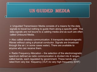 Un Guided Media


 Unguided Transmission Media consists of a means for the data
signals to travel but nothing to guide them along a specific path. The
data signals are not bound to a cabling media and as such are often
called Unbound Media.

 Also called wireless communication. It transports electromagnetic
Waves without using a physical conductor. Signals are broadcast
through the air ( in some cases water). There are available to
anyone who can receive them.

 Radio Frequency Allocation – the selection of the electromagnetic
spectrum defined as radio communication is divided into 8 ranges,
called bands, each regulated by government. These bands are
rated from very low frequency (VLF) to very high frequency (EHF)
 