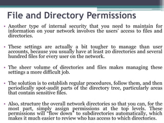 File and Directory Permissions
• Another type of internal security that you need to maintain for
  information on your network involves the users’ access to files and
  directories.

• These settings are actually a bit tougher to manage than user
  accounts, because you usually have at least 20 directories and several
  hundred files for every user on the network.

• The sheer volume of directories and files makes managing these
  settings a more difficult job.

• The solution is to establish regular procedures, follow them, and then
  periodically spot-audit parts of the directory tree, particularly areas
  that contain sensitive files.

• Also, structure the overall network directories so that you can, for the
  most part, simply assign permissions at the top levels. These
  permissions will “flow down” to subdirectories automatically, which
  makes it much easier to review who has access to which directories.
 