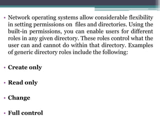 • Network operating systems allow considerable flexibility
  in setting permissions on files and directories. Using the
  built-in permissions, you can enable users for different
  roles in any given directory. These roles control what the
  user can and cannot do within that directory. Examples
  of generic directory roles include the following:

• Create only

• Read only

• Change

• Full control
 