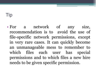 Tip

• For     a     network     of   any     size,
  recommendation is to avoid the use of
  file-specific network permissions, except
  in very rare cases. It can quickly become
  an unmanageable mess to remember to
  which files each user has special
  permissions and to which files a new hire
  needs to be given specific permission.
 