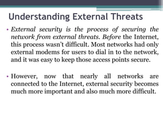Understanding External Threats
• External security is the process of securing the
  network from external threats. Before the Internet,
  this process wasn’t difficult. Most networks had only
  external modems for users to dial in to the network,
  and it was easy to keep those access points secure.

• However, now that nearly all networks are
  connected to the Internet, external security becomes
  much more important and also much more difficult.
 