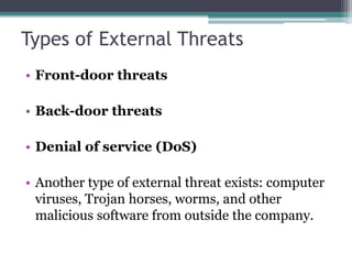 Types of External Threats
• Front-door threats

• Back-door threats

• Denial of service (DoS)

• Another type of external threat exists: computer
  viruses, Trojan horses, worms, and other
  malicious software from outside the company.
 