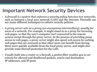 Important Network Security Devices
• A firewall is s system that enforces a security policy between two networks,
  such as between a local area network (LAN) and the Internet. Firewalls can
  use many different techniques to enforce security policies.

• A proxy server acts as a proxy (an anonymous intermediary), usually for
  users of a network. For example, it might stand in as a proxy for browsing
  web pages, so that the user’s computer isn’t connected to the remote
  system except through the proxy server. In the process of providing proxy
  access to web pages, a proxy server might also speed web access by caching
  web pages that are accessed so that other users can benefit from having
  them more quickly available from the local proxy server, and might also
  provide some firewall protection for the LAN.

• Usually built into a router or a firewall, a packet filter enables you to set
  criteria for allowed and disallowed packets, source and destination
  IP addresses, and IP ports
 