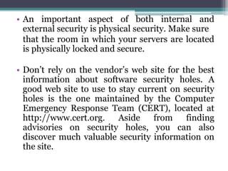 • An important aspect of both internal and
  external security is physical security. Make sure
  that the room in which your servers are located
  is physically locked and secure.

• Don’t rely on the vendor’s web site for the best
  information about software security holes. A
  good web site to use to stay current on security
  holes is the one maintained by the Computer
  Emergency Response Team (CERT), located at
  http://www.cert.org.    Aside    from    finding
  advisories on security holes, you can also
  discover much valuable security information on
  the site.
 