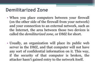 Demilitarized Zone
• When you place computers between your firewall
  (on the other side of the firewall from your network)
  and your connection to an external network, such as
  the Internet, the area between those two devices is
  called the demilitarized zone, or DMZ for short.

• Usually, an organization will place its public web
  server in the DMZ, and that computer will not have
  any sort of confidential information on it. This way,
  if the security of that computer is broken, the
  attacker hasn’t gained entry to the network itself.
 