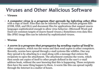Viruses and Other Malicious Software
• Viruses

• A computer virus is a program that spreads by infecting other files
  with a copy of itself. Files that can be infected by viruses include program files
  (COM, EXE, and DLL) and document files for applications that support macro
  languages sophisticated enough to allow virus behavior. (Microsoft Word and
  Excel are common targets of macro-based viruses.) Sometimes even data files
  like JPEG image files can be infected by sophisticated viruses.

• Worms

• A worm is a program that propagates by sending copies of itself to
  other computers, which run the worm and then send copies to other computers.
  Recently, worms have spread through e-mail systems like wildfire. One way
  they spread is by attaching to e-mail along with a message that entices the
  recipients to open the attachment. The attachment contains the worm, which
  then sends out copies of itself to other people defined in the user’s e-mail
  address book, without the user knowing that this is happening. Those recipients
  then have the same thing happen to them. A worm like this can spread rapidly
  through the Internet in a matter of hours.
 