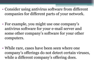 • Consider using antivirus software from different
  companies for different parts of your network.

• For example, you might use one company’s
  antivirus software for your e-mail server and
  some other company’s software for your other
  computers.

• While rare, cases have been seen where one
  company’s offerings do not detect certain viruses,
  while a different company’s offering does.
 
