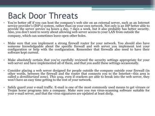 Back Door Threats
• You’re better off if you can host the company’s web site on an external server, such as an Internet
  service provider’s (ISP’s) system, rather than on your own network. Not only is an ISP better able to
  provide the server service 24 hours a day, 7 days a week, but it also probably has better security.
  Also, you don’t need to worry about allowing web server access to your LAN from outside the
  company, which can sometimes leave open other holes.

• Make sure that you implement a strong firewall router for your network. You should also have
  someone knowledgeable about the specific firewall and web server you implement test your
  configuration or help with the configuration. Remember that firewalls also need to have their
  software kept current.

• Make absolutely certain that you’ve carefully reviewed the security settings appropriate for your
  web server and have implemented all of them, and that you audit these settings occasionally.

• Consider placing a web server designed for people outside the company outside your firewall (in
  other words, between the firewall and the router that connects you to the Internet—this area is
  called a demilitarized zone). This way, even if crackers are able to break into the web server, they
  won’t have an easy time getting to the rest of your network.

• Safely guard your e-mail traffic. E-mail is one of the most commonly used means to get viruses or
  Trojan horse programs into a company. Make sure you run virus-scanning software suitable for
  your e-mail server, and that the virus signatures are updated at least daily.
 